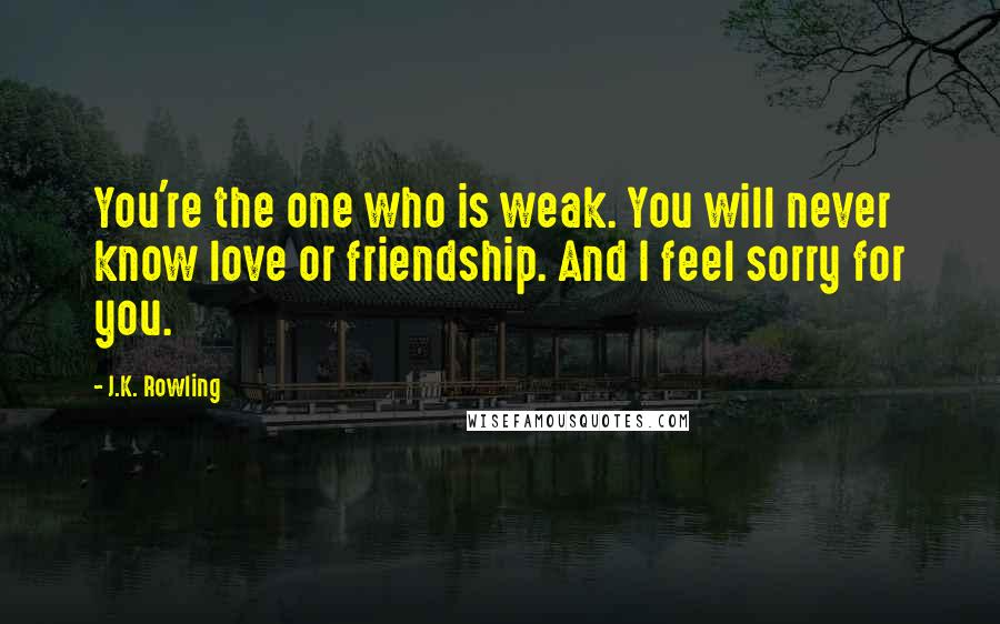 J.K. Rowling Quotes: You're the one who is weak. You will never know love or friendship. And I feel sorry for you.