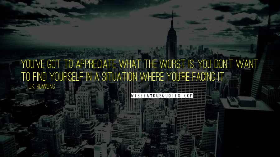 J.K. Rowling Quotes: You've got to appreciate what the worst is. You don't want to find yourself in a situation where you're facing it.
