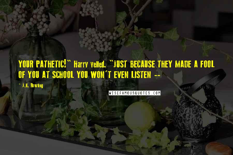 J.K. Rowling Quotes: YOUR PATHETIC!" Harry yelled. "JUST BECAUSE THEY MADE A FOOL OF YOU AT SCHOOL YOU WON'T EVEN LISTEN --