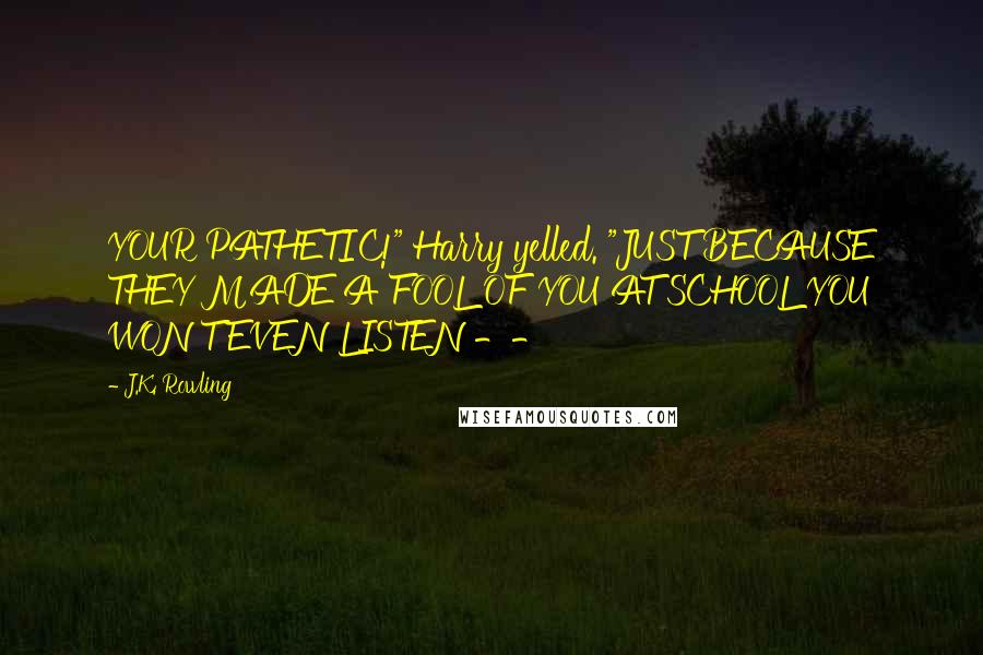 J.K. Rowling Quotes: YOUR PATHETIC!" Harry yelled. "JUST BECAUSE THEY MADE A FOOL OF YOU AT SCHOOL YOU WON'T EVEN LISTEN --