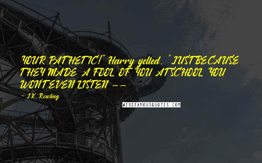 J.K. Rowling Quotes: YOUR PATHETIC!" Harry yelled. "JUST BECAUSE THEY MADE A FOOL OF YOU AT SCHOOL YOU WON'T EVEN LISTEN --