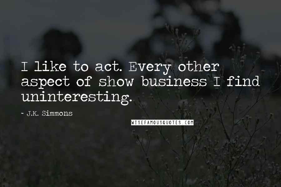 J.K. Simmons Quotes: I like to act. Every other aspect of show business I find uninteresting.