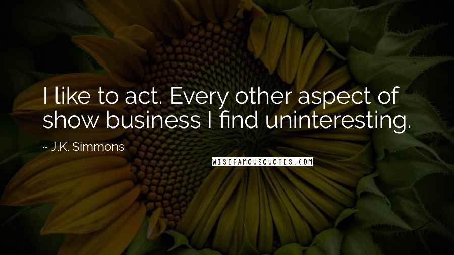 J.K. Simmons Quotes: I like to act. Every other aspect of show business I find uninteresting.