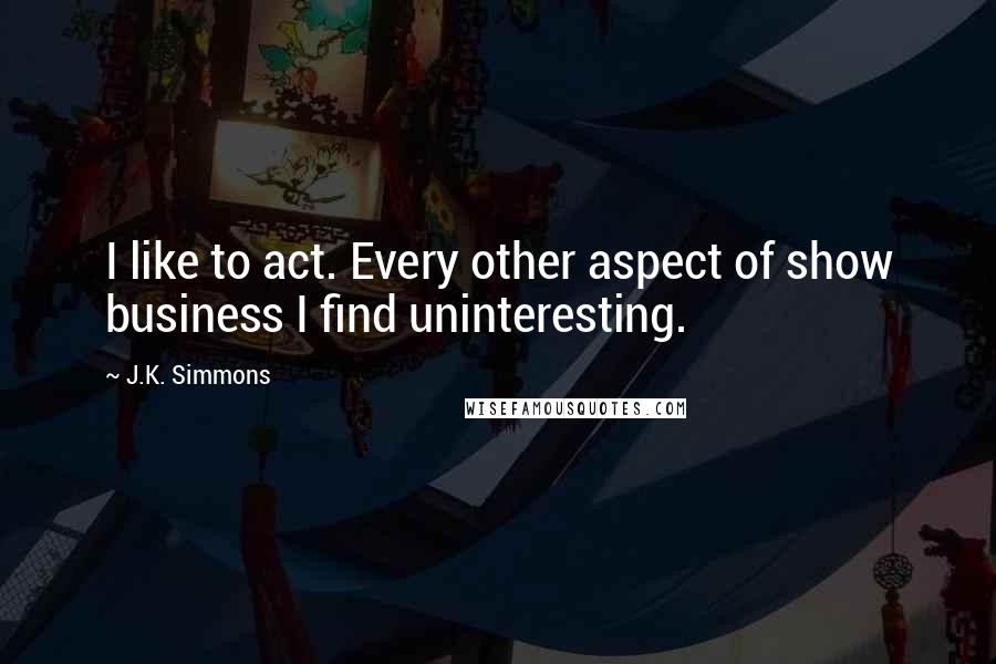 J.K. Simmons Quotes: I like to act. Every other aspect of show business I find uninteresting.