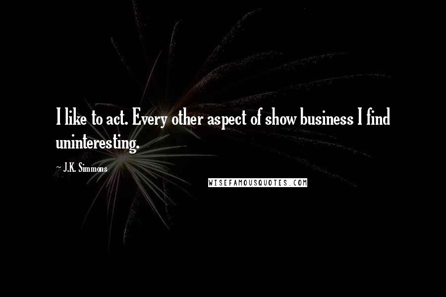 J.K. Simmons Quotes: I like to act. Every other aspect of show business I find uninteresting.