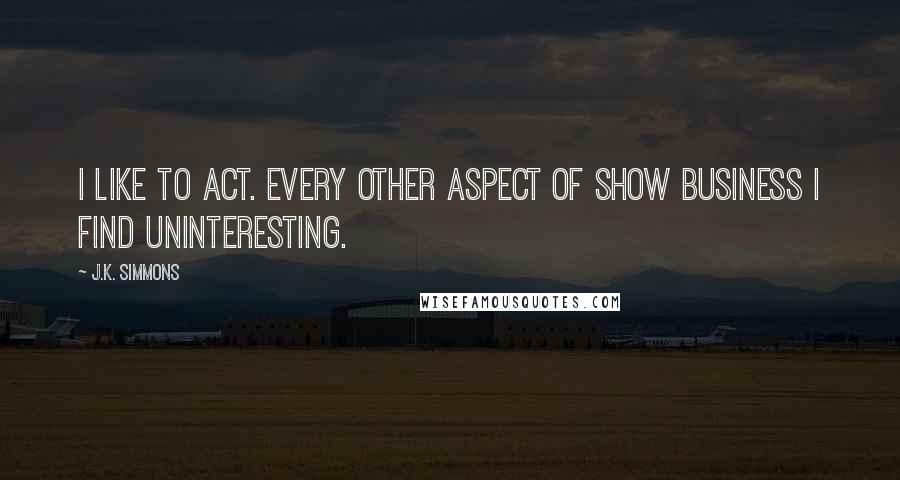 J.K. Simmons Quotes: I like to act. Every other aspect of show business I find uninteresting.