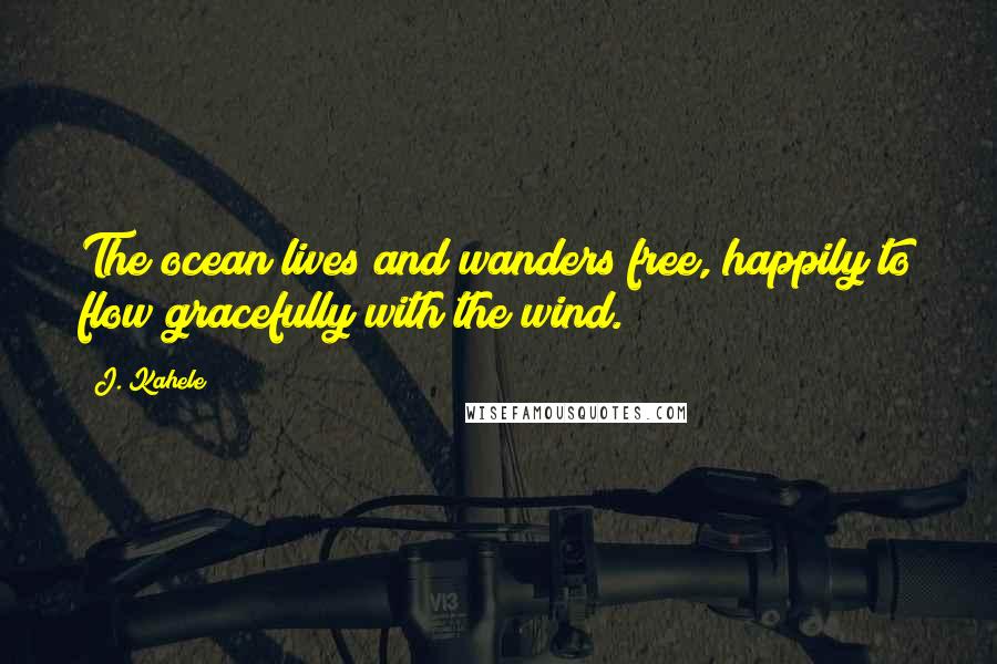 J. Kahele Quotes: The ocean lives and wanders free, happily to flow gracefully with the wind.