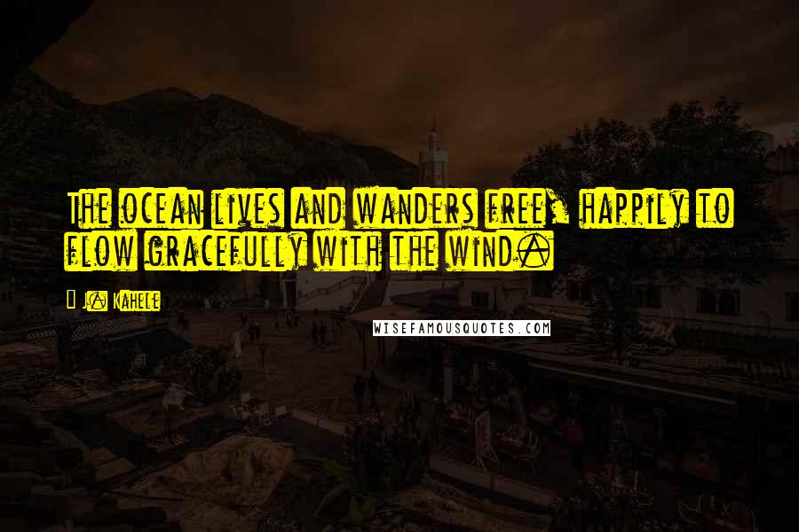 J. Kahele Quotes: The ocean lives and wanders free, happily to flow gracefully with the wind.