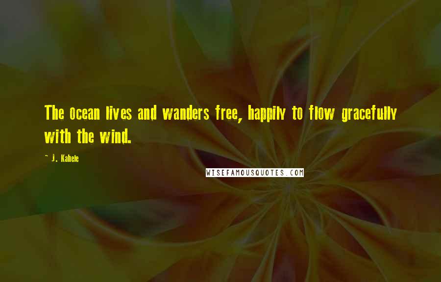 J. Kahele Quotes: The ocean lives and wanders free, happily to flow gracefully with the wind.