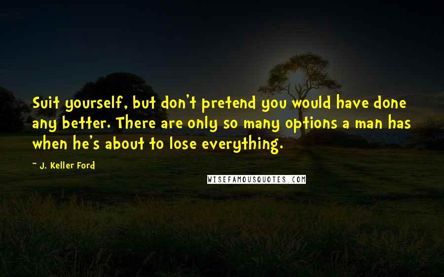 J. Keller Ford Quotes: Suit yourself, but don't pretend you would have done any better. There are only so many options a man has when he's about to lose everything.