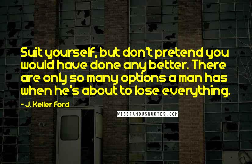 J. Keller Ford Quotes: Suit yourself, but don't pretend you would have done any better. There are only so many options a man has when he's about to lose everything.