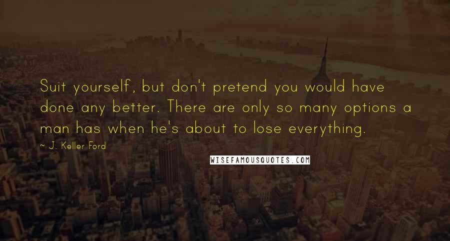 J. Keller Ford Quotes: Suit yourself, but don't pretend you would have done any better. There are only so many options a man has when he's about to lose everything.