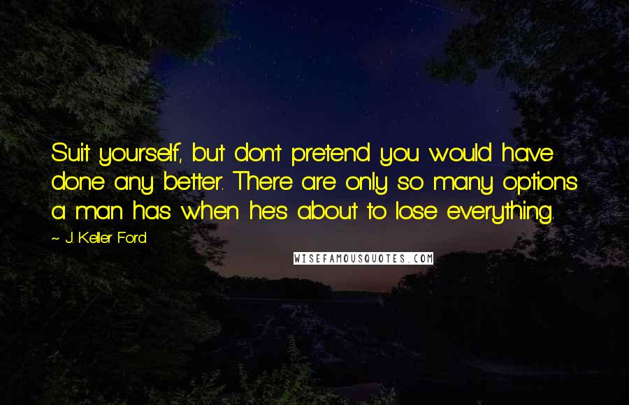J. Keller Ford Quotes: Suit yourself, but don't pretend you would have done any better. There are only so many options a man has when he's about to lose everything.