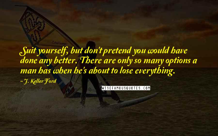 J. Keller Ford Quotes: Suit yourself, but don't pretend you would have done any better. There are only so many options a man has when he's about to lose everything.