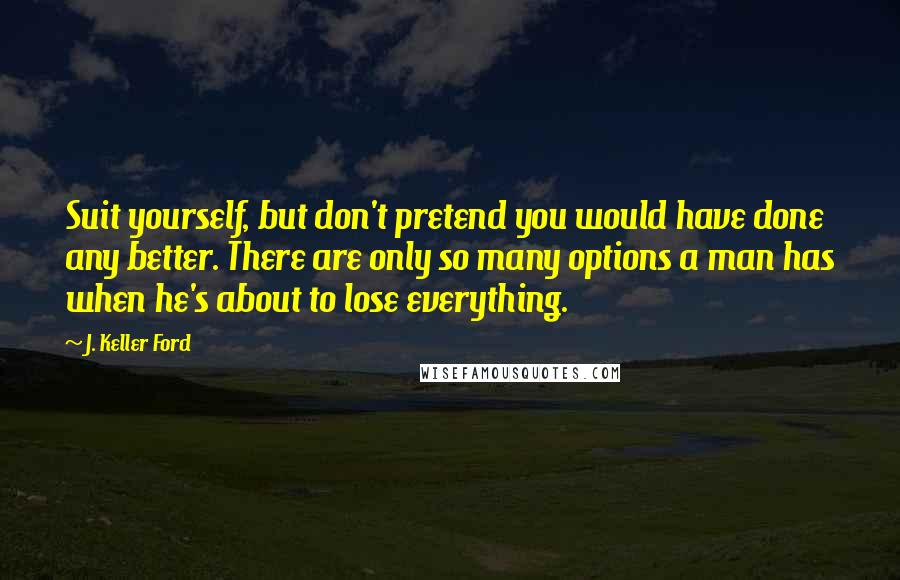 J. Keller Ford Quotes: Suit yourself, but don't pretend you would have done any better. There are only so many options a man has when he's about to lose everything.