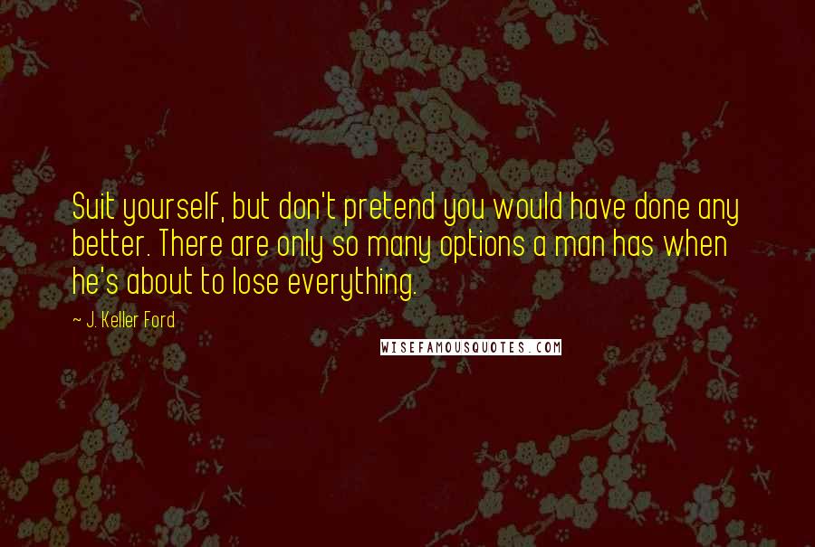 J. Keller Ford Quotes: Suit yourself, but don't pretend you would have done any better. There are only so many options a man has when he's about to lose everything.