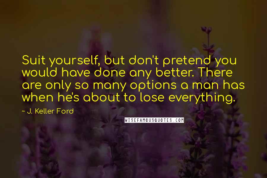 J. Keller Ford Quotes: Suit yourself, but don't pretend you would have done any better. There are only so many options a man has when he's about to lose everything.