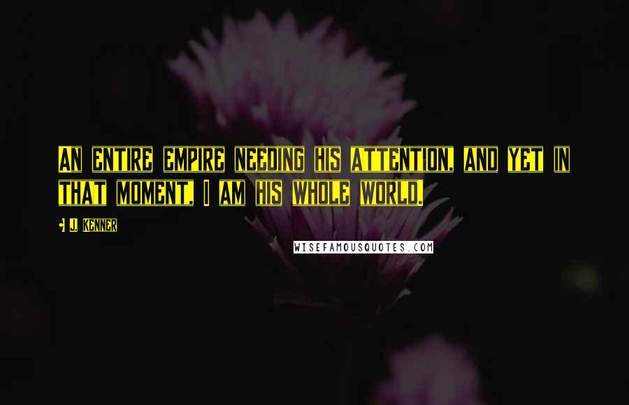 J. Kenner Quotes: An entire empire needing his attention, and yet in that moment, I am his whole world.