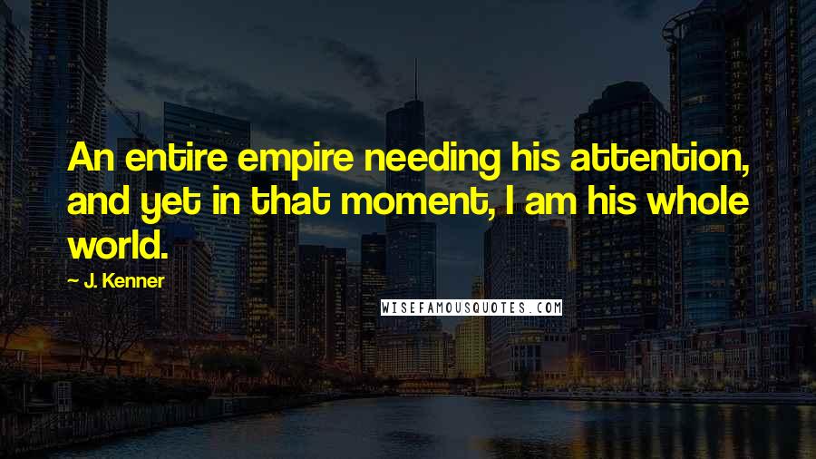 J. Kenner Quotes: An entire empire needing his attention, and yet in that moment, I am his whole world.