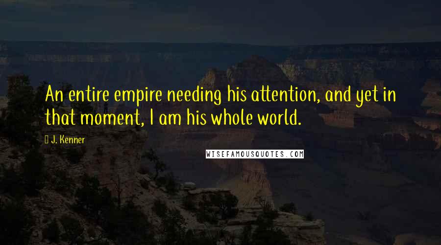 J. Kenner Quotes: An entire empire needing his attention, and yet in that moment, I am his whole world.