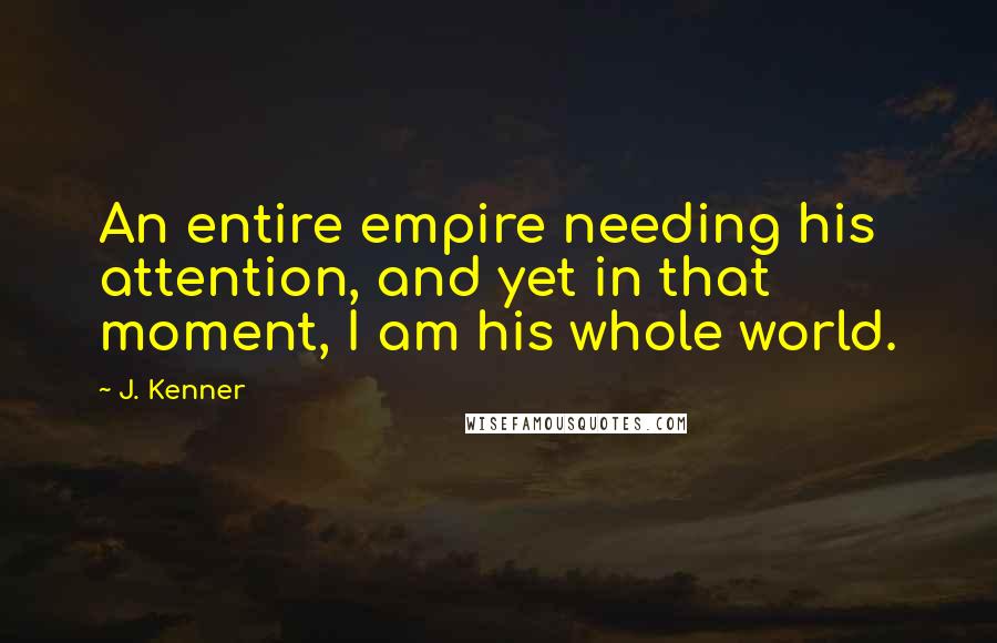 J. Kenner Quotes: An entire empire needing his attention, and yet in that moment, I am his whole world.