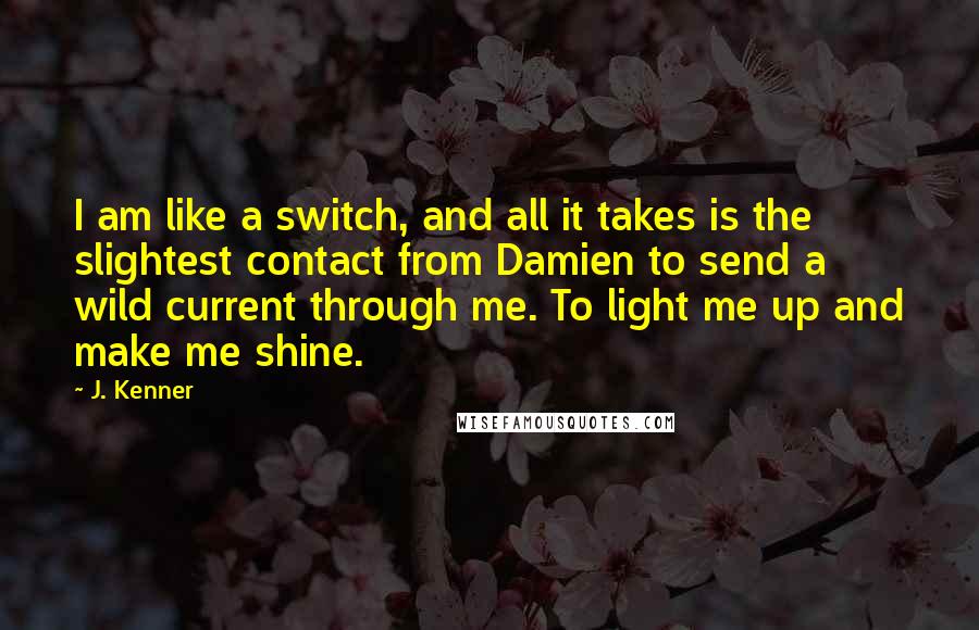J. Kenner Quotes: I am like a switch, and all it takes is the slightest contact from Damien to send a wild current through me. To light me up and make me shine.