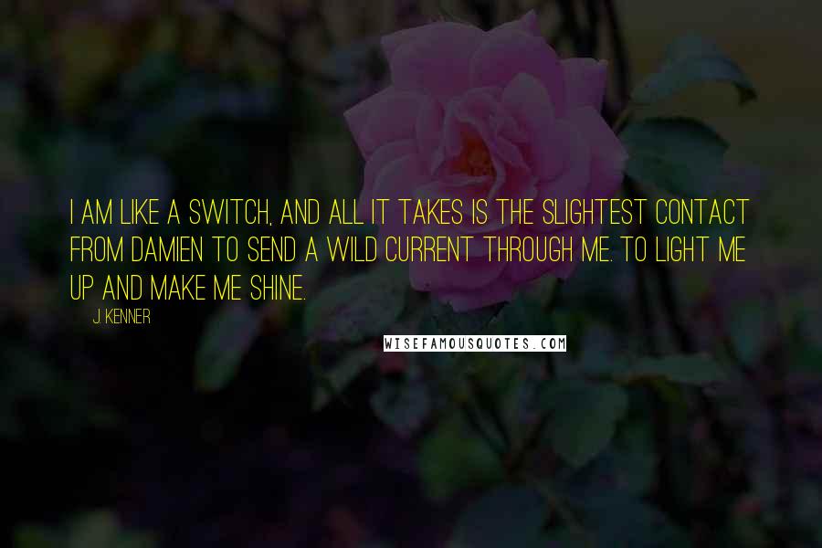 J. Kenner Quotes: I am like a switch, and all it takes is the slightest contact from Damien to send a wild current through me. To light me up and make me shine.