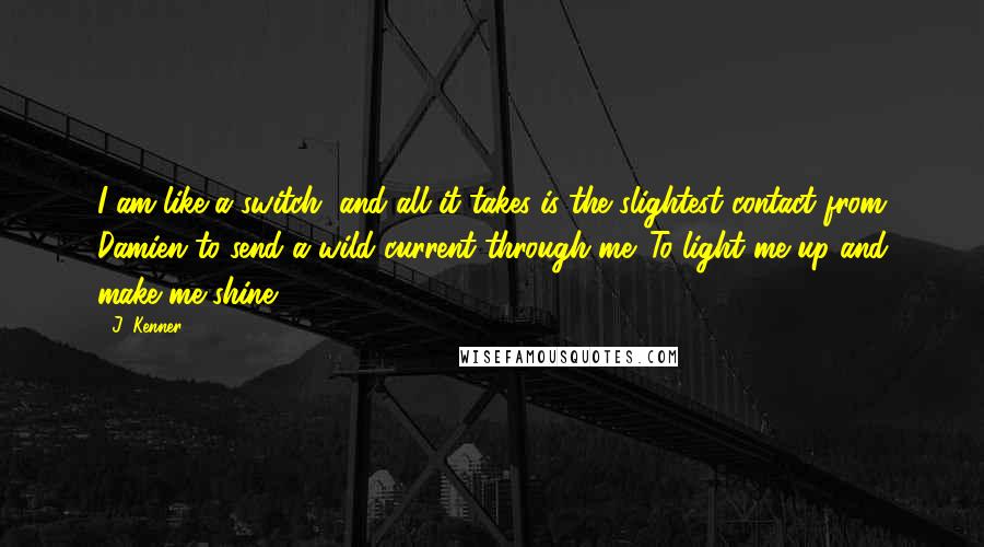 J. Kenner Quotes: I am like a switch, and all it takes is the slightest contact from Damien to send a wild current through me. To light me up and make me shine.