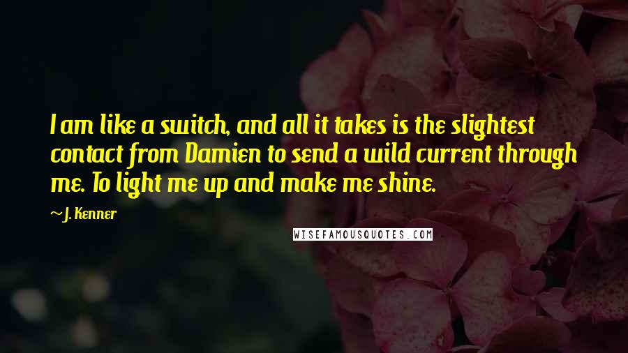 J. Kenner Quotes: I am like a switch, and all it takes is the slightest contact from Damien to send a wild current through me. To light me up and make me shine.