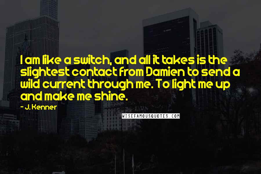 J. Kenner Quotes: I am like a switch, and all it takes is the slightest contact from Damien to send a wild current through me. To light me up and make me shine.