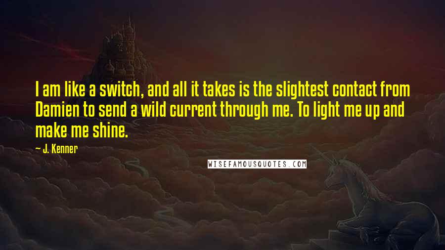 J. Kenner Quotes: I am like a switch, and all it takes is the slightest contact from Damien to send a wild current through me. To light me up and make me shine.