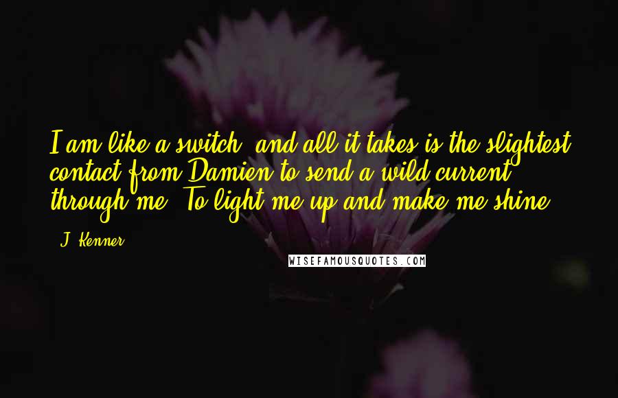 J. Kenner Quotes: I am like a switch, and all it takes is the slightest contact from Damien to send a wild current through me. To light me up and make me shine.