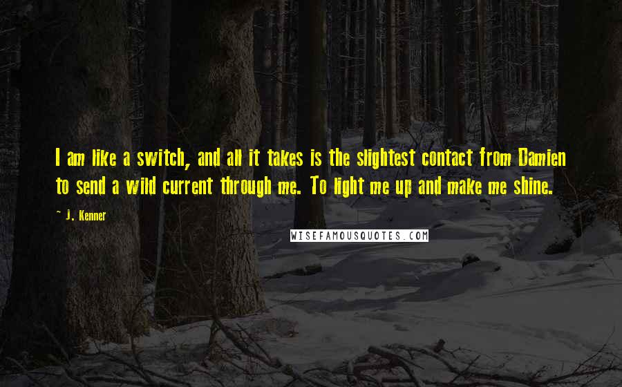 J. Kenner Quotes: I am like a switch, and all it takes is the slightest contact from Damien to send a wild current through me. To light me up and make me shine.