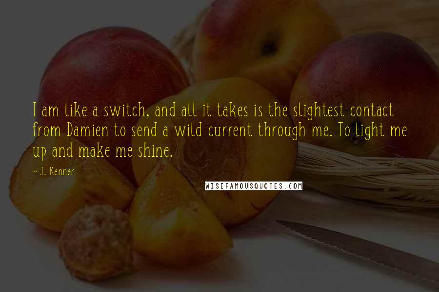 J. Kenner Quotes: I am like a switch, and all it takes is the slightest contact from Damien to send a wild current through me. To light me up and make me shine.