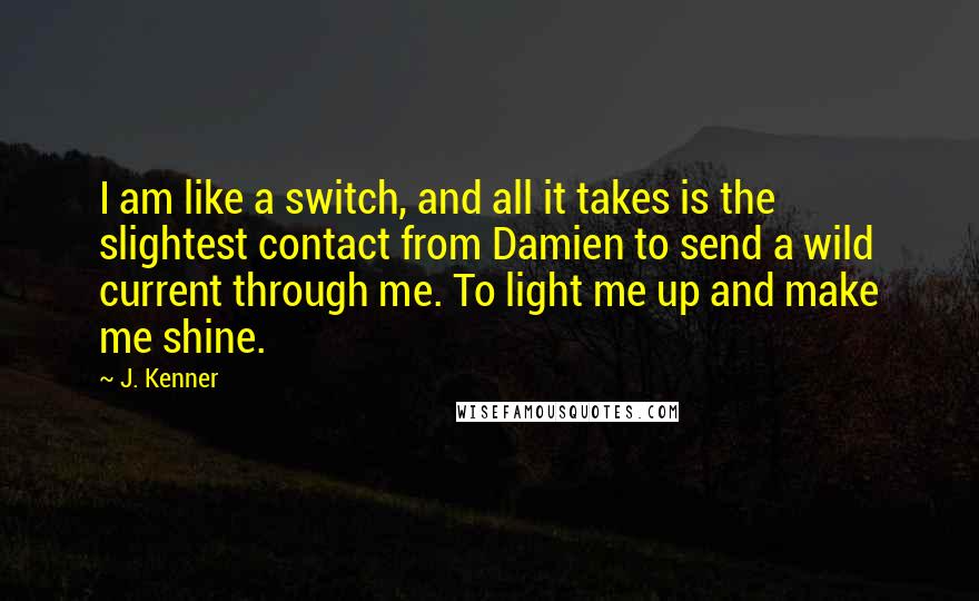 J. Kenner Quotes: I am like a switch, and all it takes is the slightest contact from Damien to send a wild current through me. To light me up and make me shine.