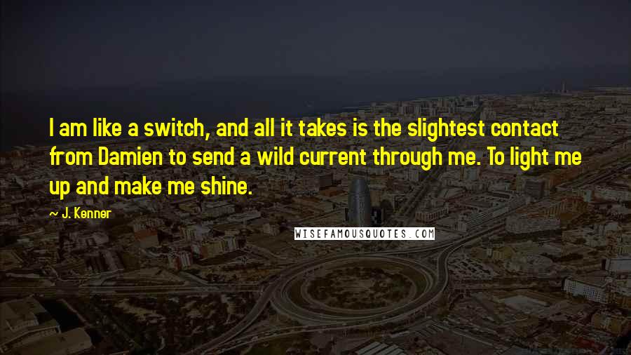 J. Kenner Quotes: I am like a switch, and all it takes is the slightest contact from Damien to send a wild current through me. To light me up and make me shine.