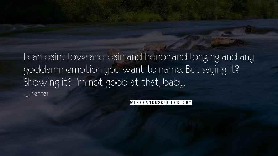 J. Kenner Quotes: I can paint love and pain and honor and longing and any goddamn emotion you want to name. But saying it? Showing it? I'm not good at that, baby.