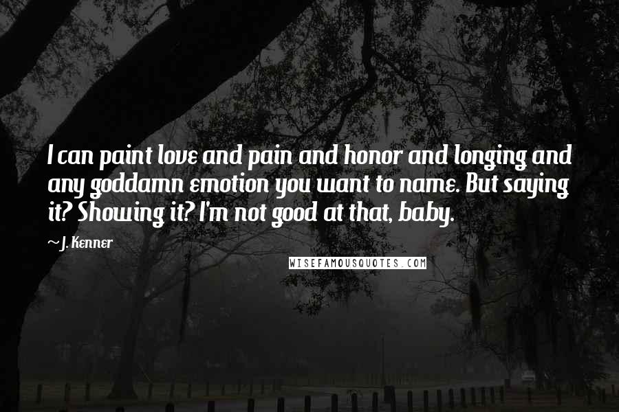 J. Kenner Quotes: I can paint love and pain and honor and longing and any goddamn emotion you want to name. But saying it? Showing it? I'm not good at that, baby.