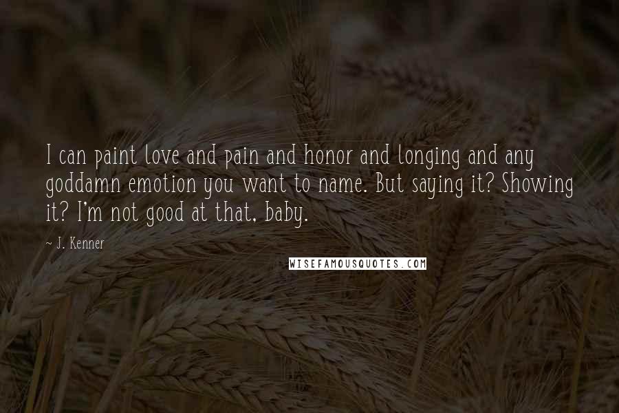 J. Kenner Quotes: I can paint love and pain and honor and longing and any goddamn emotion you want to name. But saying it? Showing it? I'm not good at that, baby.