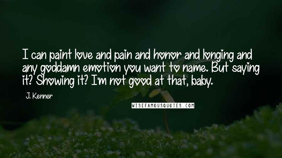 J. Kenner Quotes: I can paint love and pain and honor and longing and any goddamn emotion you want to name. But saying it? Showing it? I'm not good at that, baby.