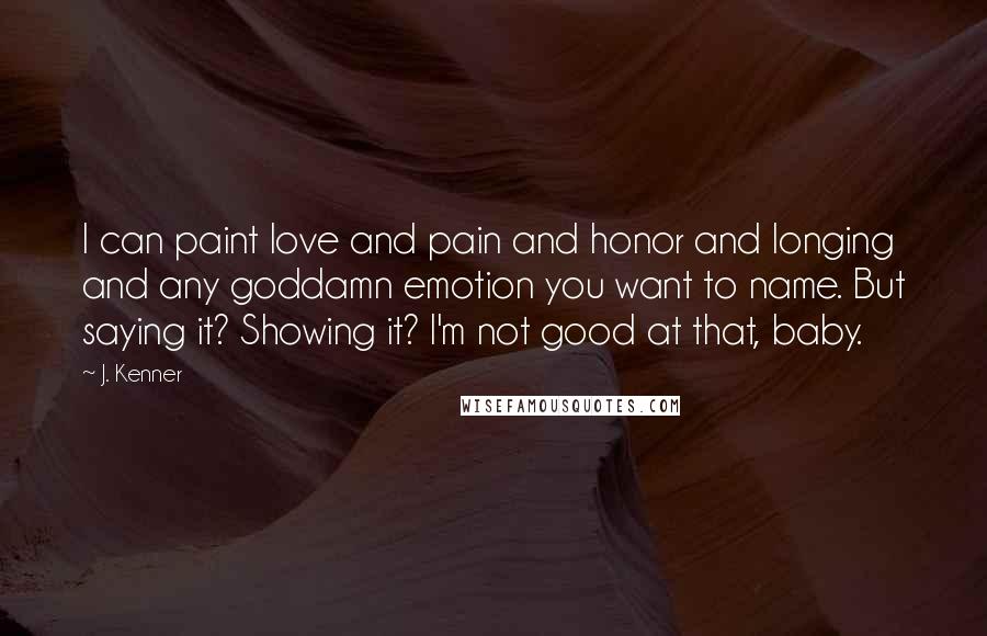 J. Kenner Quotes: I can paint love and pain and honor and longing and any goddamn emotion you want to name. But saying it? Showing it? I'm not good at that, baby.