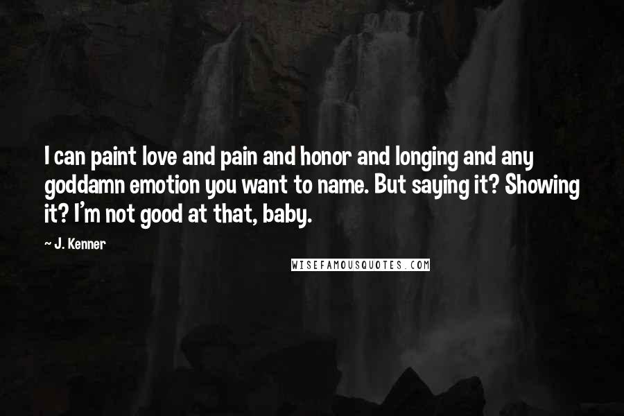 J. Kenner Quotes: I can paint love and pain and honor and longing and any goddamn emotion you want to name. But saying it? Showing it? I'm not good at that, baby.