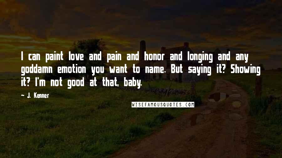 J. Kenner Quotes: I can paint love and pain and honor and longing and any goddamn emotion you want to name. But saying it? Showing it? I'm not good at that, baby.