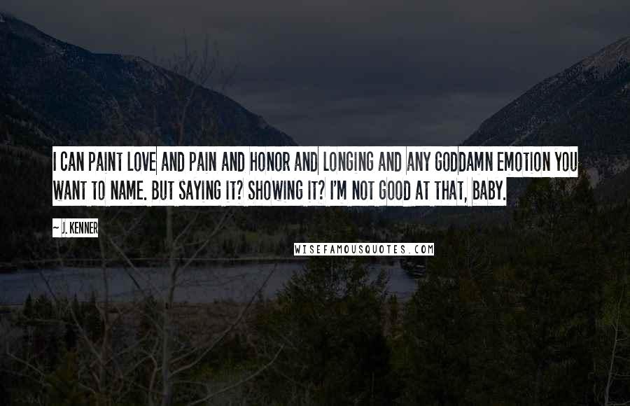 J. Kenner Quotes: I can paint love and pain and honor and longing and any goddamn emotion you want to name. But saying it? Showing it? I'm not good at that, baby.