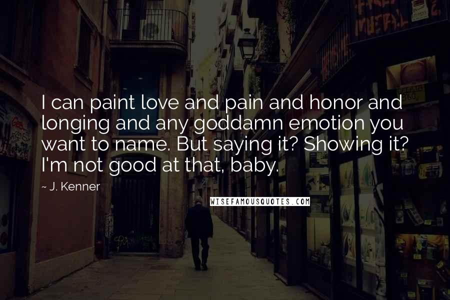 J. Kenner Quotes: I can paint love and pain and honor and longing and any goddamn emotion you want to name. But saying it? Showing it? I'm not good at that, baby.