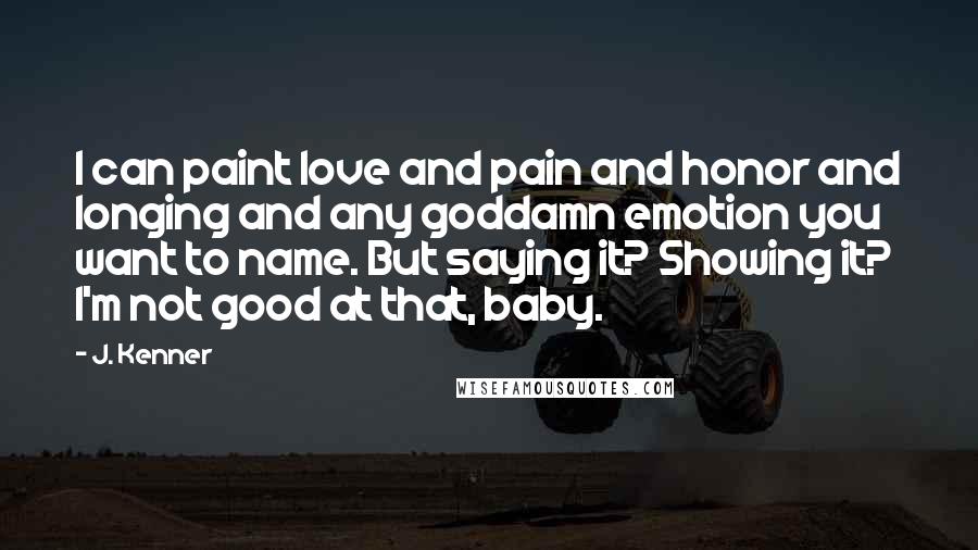 J. Kenner Quotes: I can paint love and pain and honor and longing and any goddamn emotion you want to name. But saying it? Showing it? I'm not good at that, baby.