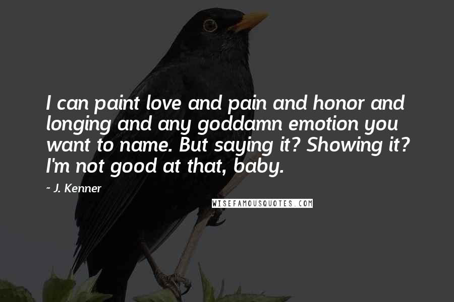 J. Kenner Quotes: I can paint love and pain and honor and longing and any goddamn emotion you want to name. But saying it? Showing it? I'm not good at that, baby.