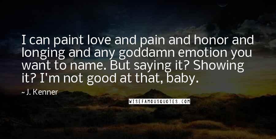 J. Kenner Quotes: I can paint love and pain and honor and longing and any goddamn emotion you want to name. But saying it? Showing it? I'm not good at that, baby.
