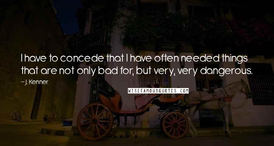 J. Kenner Quotes: I have to concede that I have often needed things that are not only bad for, but very, very dangerous.