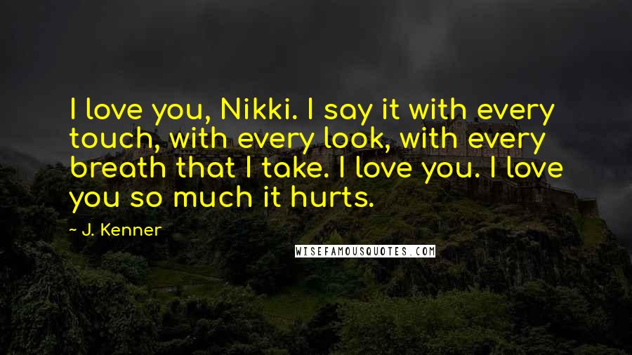 J. Kenner Quotes: I love you, Nikki. I say it with every touch, with every look, with every breath that I take. I love you. I love you so much it hurts.